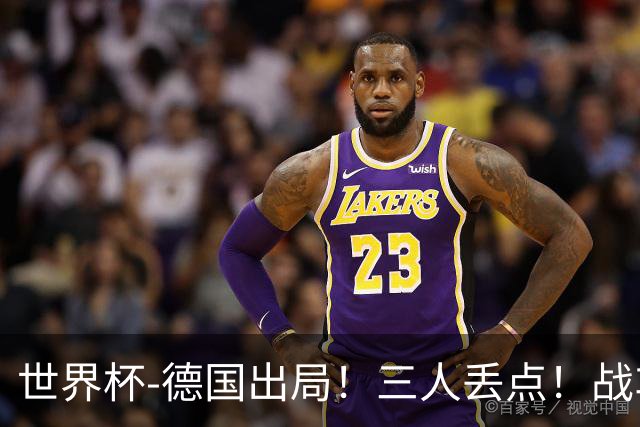 世界杯-德国出局！三人丢点！战车点球战总分4-5巴拉圭止步32强